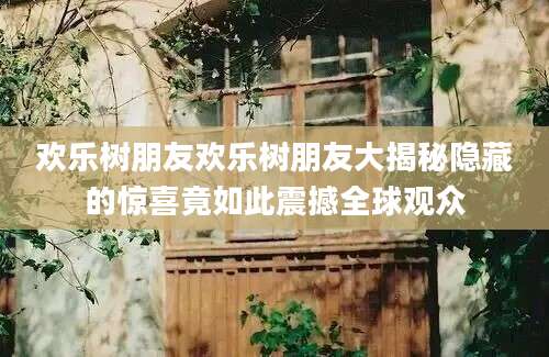 欢乐树朋友欢乐树朋友大揭秘隐藏的惊喜竟如此震撼全球观众