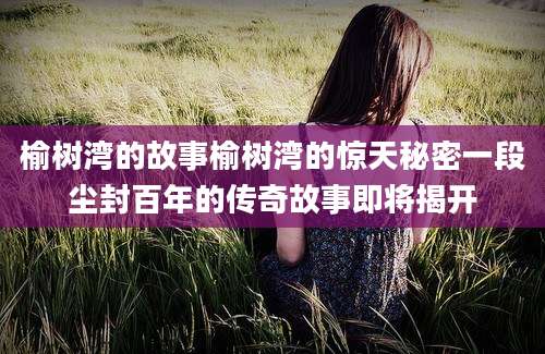 榆树湾的故事榆树湾的惊天秘密一段尘封百年的传奇故事即将揭开