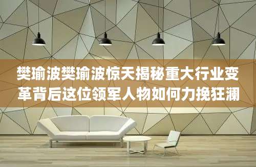 樊瑜波樊瑜波惊天揭秘重大行业变革背后这位领军人物如何力挽狂澜