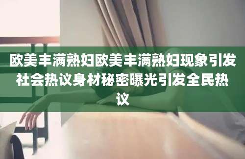 欧美丰满熟妇欧美丰满熟妇现象引发社会热议身材秘密曝光引发全民热议