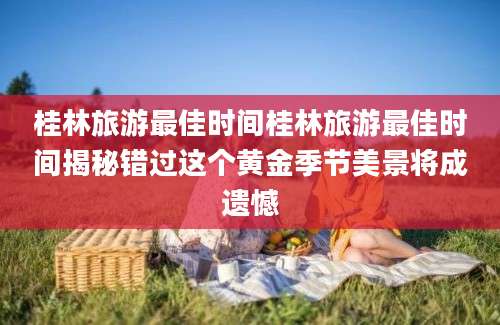 桂林旅游最佳时间桂林旅游最佳时间揭秘错过这个黄金季节美景将成遗憾