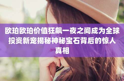 欧珀欧珀价值狂飙一夜之间成为全球投资新宠揭秘神秘宝石背后的惊人真相
