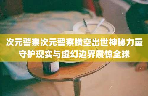 次元警察次元警察横空出世神秘力量守护现实与虚幻边界震惊全球