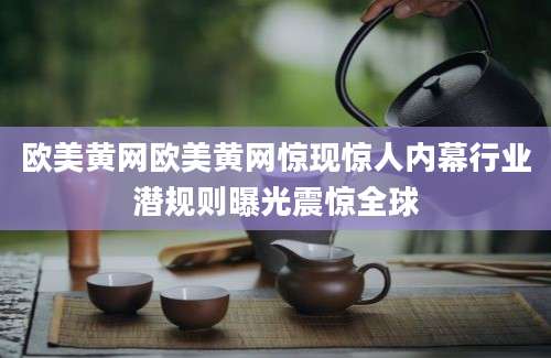 欧美黄网欧美黄网惊现惊人内幕行业潜规则曝光震惊全球
