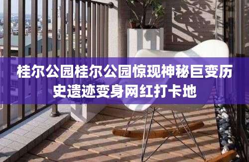 桂尔公园桂尔公园惊现神秘巨变历史遗迹变身网红打卡地