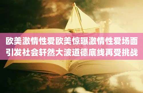 欧美激情性爱欧美惊曝激情性爱场面引发社会轩然大波道德底线再受挑战