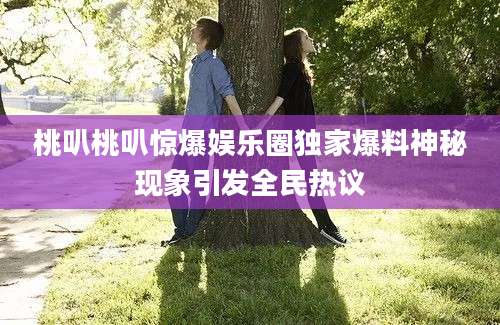 桃叭桃叭惊爆娱乐圈独家爆料神秘现象引发全民热议