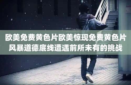 欧美免费黄色片欧美惊现免费黄色片风暴道德底线遭遇前所未有的挑战