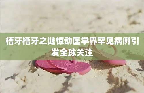 槽牙槽牙之谜惊动医学界罕见病例引发全球关注