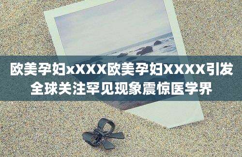 欧美孕妇xXXX欧美孕妇XXXX引发全球关注罕见现象震惊医学界