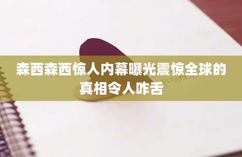 森西森西惊人内幕曝光震惊全球的真相令人咋舌