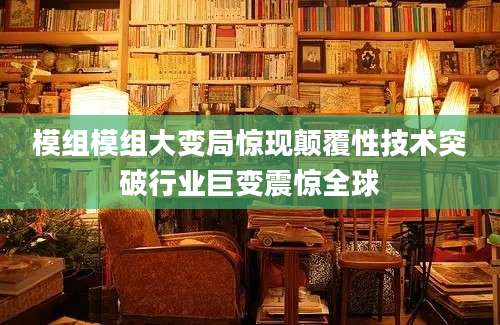 模组模组大变局惊现颠覆性技术突破行业巨变震惊全球