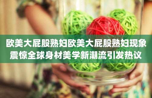 欧美大屁股熟妇欧美大屁股熟妇现象震惊全球身材美学新潮流引发热议