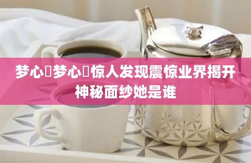 梦心玥梦心玥惊人发现震惊业界揭开神秘面纱她是谁