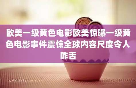 欧美一级黄色电影欧美惊曝一级黄色电影事件震惊全球内容尺度令人咋舌