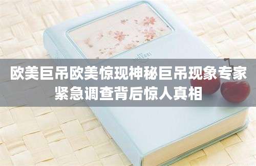 欧美巨吊欧美惊现神秘巨吊现象专家紧急调查背后惊人真相