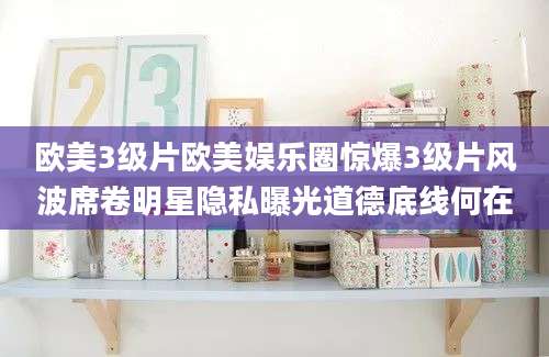 欧美3级片欧美娱乐圈惊爆3级片风波席卷明星隐私曝光道德底线何在