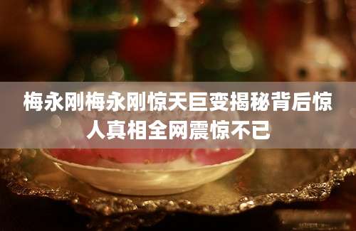 梅永刚梅永刚惊天巨变揭秘背后惊人真相全网震惊不已