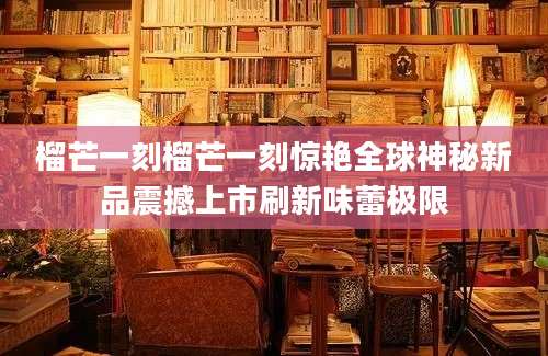 榴芒一刻榴芒一刻惊艳全球神秘新品震撼上市刷新味蕾极限