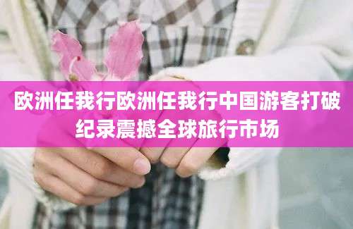 欧洲任我行欧洲任我行中国游客打破纪录震撼全球旅行市场