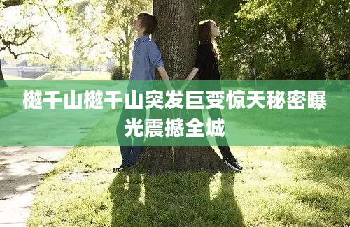 樾千山樾千山突发巨变惊天秘密曝光震撼全城