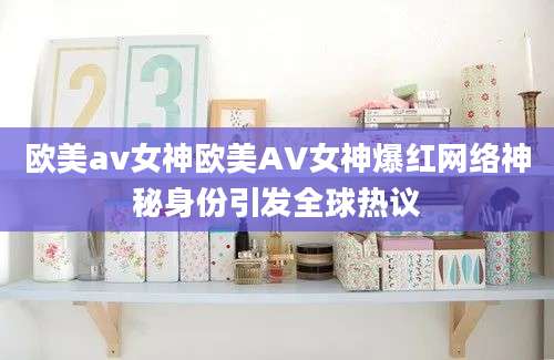 欧美av女神欧美AV女神爆红网络神秘身份引发全球热议