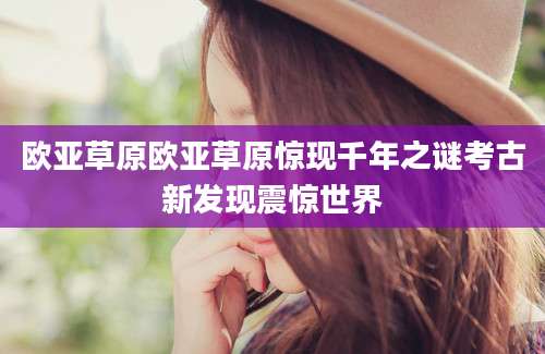 欧亚草原欧亚草原惊现千年之谜考古新发现震惊世界