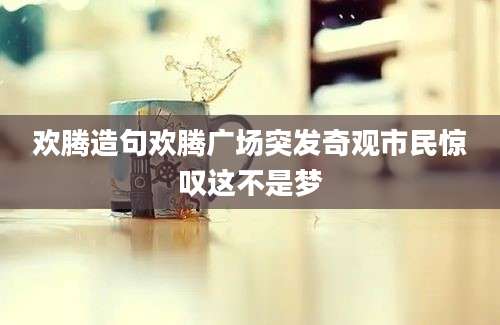 欢腾造句欢腾广场突发奇观市民惊叹这不是梦