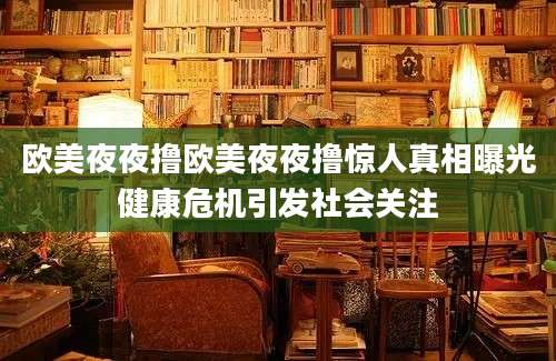 欧美夜夜撸欧美夜夜撸惊人真相曝光健康危机引发社会关注