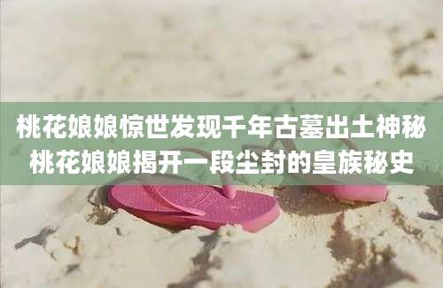 桃花娘娘惊世发现千年古墓出土神秘桃花娘娘揭开一段尘封的皇族秘史