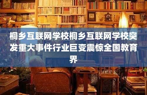 桐乡互联网学校桐乡互联网学校突发重大事件行业巨变震惊全国教育界