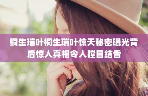 桐生瑞叶桐生瑞叶惊天秘密曝光背后惊人真相令人瞠目结舌