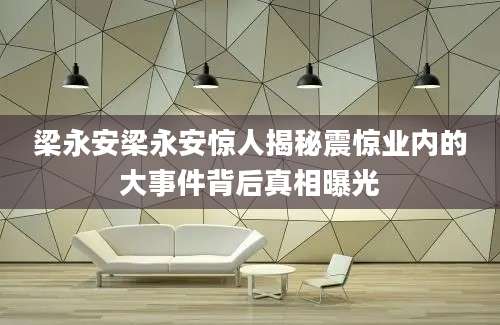 梁永安梁永安惊人揭秘震惊业内的大事件背后真相曝光