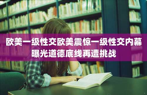 欧美一级性交欧美震惊一级性交内幕曝光道德底线再遭挑战