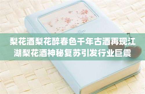 梨花酒梨花醉春色千年古酒再现江湖梨花酒神秘复苏引发行业巨震