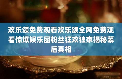 欢乐颂免费观看欢乐颂全网免费观看惊爆娱乐圈粉丝狂欢独家揭秘幕后真相