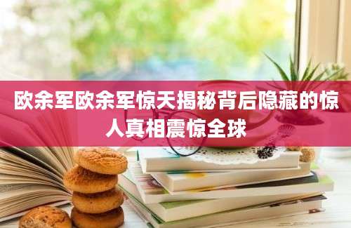 欧余军欧余军惊天揭秘背后隐藏的惊人真相震惊全球