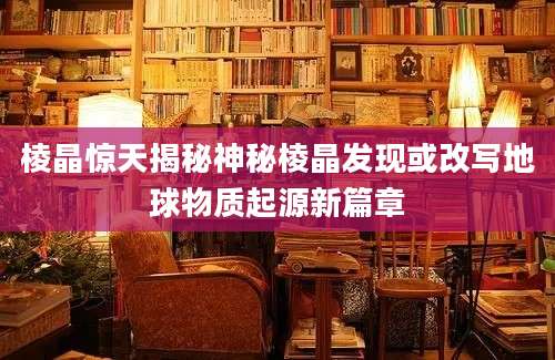 棱晶惊天揭秘神秘棱晶发现或改写地球物质起源新篇章