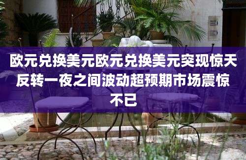 欧元兑换美元欧元兑换美元突现惊天反转一夜之间波动超预期市场震惊不已