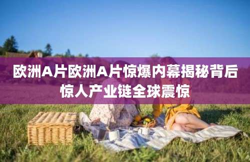 欧洲A片欧洲A片惊爆内幕揭秘背后惊人产业链全球震惊
