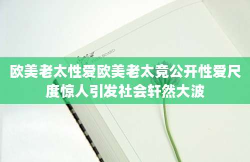 欧美老太性爱欧美老太竟公开性爱尺度惊人引发社会轩然大波