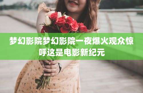 梦幻影院梦幻影院一夜爆火观众惊呼这是电影新纪元