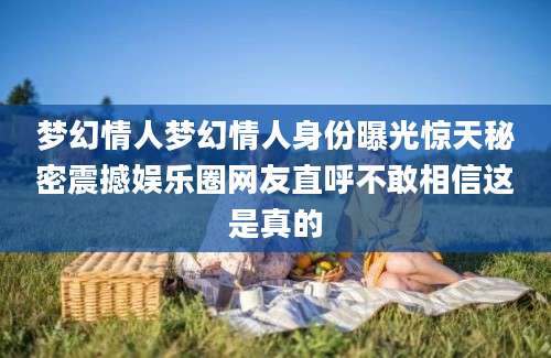 梦幻情人梦幻情人身份曝光惊天秘密震撼娱乐圈网友直呼不敢相信这是真的