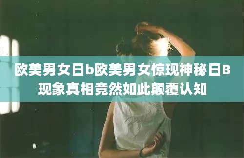 欧美男女日b欧美男女惊现神秘日B现象真相竟然如此颠覆认知