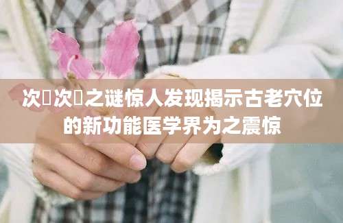 次髎次髎之谜惊人发现揭示古老穴位的新功能医学界为之震惊