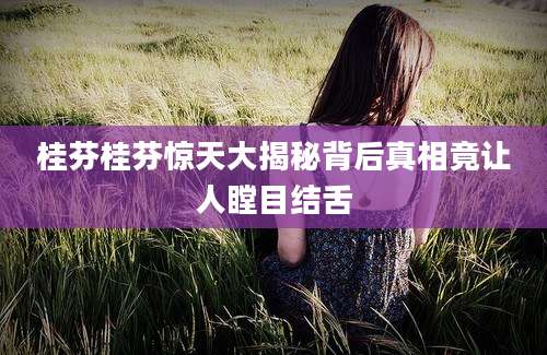 桂芬桂芬惊天大揭秘背后真相竟让人瞠目结舌