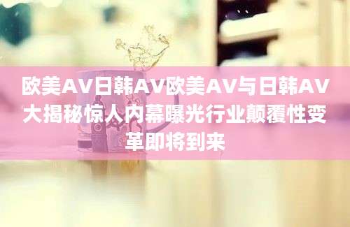 欧美AV日韩AV欧美AV与日韩AV大揭秘惊人内幕曝光行业颠覆性变革即将到来