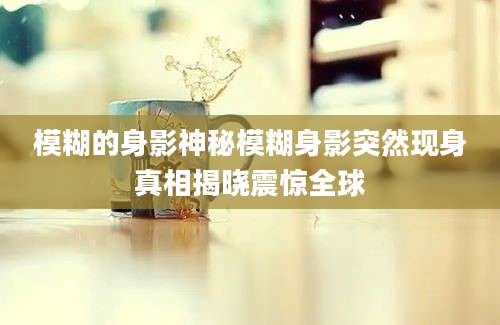 模糊的身影神秘模糊身影突然现身真相揭晓震惊全球
