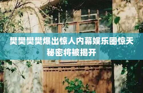 樊樊樊樊爆出惊人内幕娱乐圈惊天秘密将被揭开