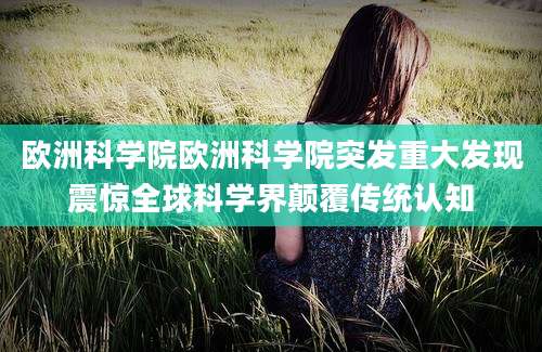 欧洲科学院欧洲科学院突发重大发现震惊全球科学界颠覆传统认知